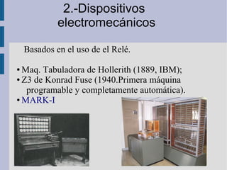 2.-Dispositivos
             electromecánicos

    Basados en el uso de el Relé.

● Maq. Tabuladora de Hollerith (1889, IBM);
● Z3 de Konrad Fuse (1940.Primera máquina

   programable y completamente automática).
● MARK-I
 