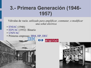 3.- Primera Generación (1946-
              1957)
 Válvulas de vacío. utilizado para amplificar, conmutar, o modificar
                           una señal eléctrica
● ENIAC (1946)

● EDVAC (1952) Binario

● UNIVAC

● Primeras empresas: IBM, HP, DEC
 