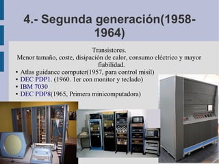 4.- Segunda generación(1958-
              1964)
                            Transistores.
 Menor tamaño, coste, disipación de calor, consumo eléctrico y mayor
                              fiabilidad.
● Atlas guidance computer(1957, para control misil)

● DEC PDP1. (1960. 1er con monitor y teclado)

● IBM 7030

● DEC PDP8(1965, Primera minicomputadora)
 
