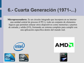 6.- Cuarta Generación (1971-...)
Microprocesadores. Es un circuito integrado que incorpora en su interior
   una unidad central de proceso (CPU) y todo un conjunto de elementos
 lógicos que permiten enlazar otros dispositivos como memorias y puertos
de entrada y salida (I/O), formando un sistema completo para cumplir con
             una aplicación específica dentro del mundo real.
 