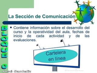 La Sección de Comunicación

   Contiene información sobre el desarrollo del
    curso y la operatividad del aula, fechas de
    inicio de cada actividad y de las
    evaluaciones.


                      Cartelera
                       en línea
 