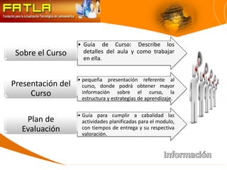 • Guía de Curso: Describe los
 Sobre el Curso      detalles del aula y como trabajar
                     en ella.


                   • pequeña presentación referente al
Presentación del     curso, donde podrá obtener mayor
     Curso           información sobre el curso, la
                     estructura y estrategias de aprendizaje.

                   • Guía para cumplir a cabalidad las
   Plan de           actividades planificadas para el modulo,
  Evaluación         con tiempos de entrega y su respectiva
                     valoración.
 