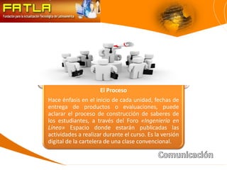 El Proceso
Hace énfasis en el inicio de cada unidad, fechas de
entrega de productos o evaluaciones, puede
aclarar el proceso de construcción de saberes de
los estudiantes, a través del Foro «Ingeniería en
Línea» Espacio donde estarán publicadas las
actividades a realizar durante el curso. Es la versión
digital de la cartelera de una clase convencional.
 