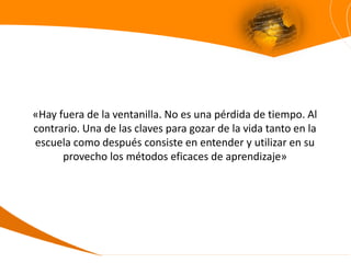 «Hay fuera de la ventanilla. No es una pérdida de tiempo. Al
contrario. Una de las claves para gozar de la vida tanto en la
escuela como después consiste en entender y utilizar en su
      provecho los métodos eficaces de aprendizaje»
 