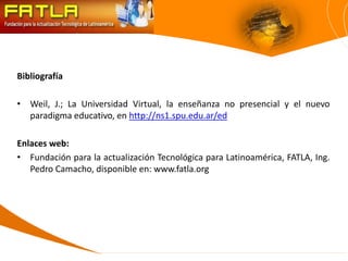 Bibliografía

• Weil, J.; La Universidad Virtual, la enseñanza no presencial y el nuevo
  paradigma educativo, en http://ns1.spu.edu.ar/ed

Enlaces web:
• Fundación para la actualización Tecnológica para Latinoamérica, FATLA, Ing.
   Pedro Camacho, disponible en: www.fatla.org
 