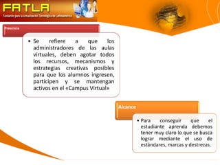 Presencia


            • Se     refiere   a   que     los
              administradores de las aulas
              virtuales, deben agotar todos
              los recursos, mecanismos y
              estrategias creativas posibles
              para que los alumnos ingresen,
              participen y se mantengan
              activos en el «Campus Virtual»


                                                 Alcance

                                                           • Para    conseguir     que    el
                                                             estudiante aprenda debemos
                                                             tener muy claro lo que se busca
                                                             lograr mediante el uso de
                                                             estándares, marcas y destrezas.
 