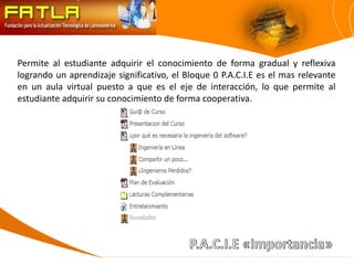 Permite al estudiante adquirir el conocimiento de forma gradual y reflexiva
logrando un aprendizaje significativo, el Bloque 0 P.A.C.I.E es el mas relevante
en un aula virtual puesto a que es el eje de interacción, lo que permite al
estudiante adquirir su conocimiento de forma cooperativa.
 