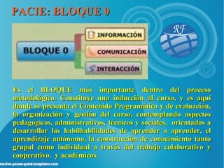 PACIE: BLOQUE 0




Es el BLOQUE más importante dentro del proceso
metodológico. Constituye una inducción al curso, y es aquí
donde se presenta el Contenido Programático y de evaluación,
la organización y gestión del curso, contemplando aspectos
pedagógicos, administrativos, técnicos y sociales, orientados a
desarrollar las habilhabilidades de aprender a aprender, el
aprendizaje autónomo, la construcción de conocimiento tanto
grupal como individual a través del trabajo colaborativo y
cooperativo. y académicos.
 