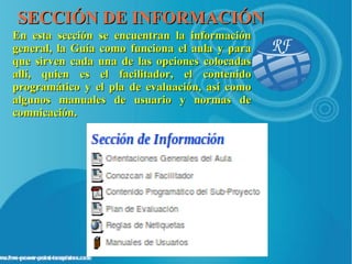 SECCIÓN DE INFORMACIÓN
En esta sección se encuentran la información
general, la Guía como funciona el aula y para
que sirven cada una de las opciones colocadas
allí, quien es el facilitador, el contenido
programático y el pla de evaluación, así como
algunos manuales de usuario y normas de
comnicación.
 