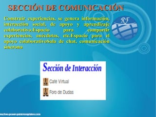 SECCIÓN DE COMUNICACIÓN
Construir experiencias, se genera información,
interacción social, de apoyo y aprendizaje
colaborativo.Espacio      para       compartir
experiencias, anécdotas, etc.Espacio para el
apoyo colaborativoSala de chat, comunicación
síncrona
 