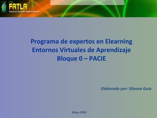 Programa de expertos en Elearning Entornos Virtuales de Aprendizaje Bloque 0 – PACIE   Elaborado por: Silvana Guía Mayo 2010 