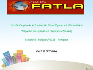 Fundación para la Actualización Tecnológica de Latinoamérica Programa de Experto en Procesos Elearning Módulo 6 - Modelo PACIE – Iteración PAULO GUERRA 