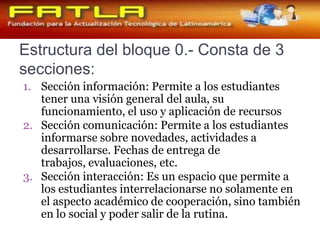 Estructura del bloque 0.- Consta de 3 secciones: Sección información: Permite a los estudiantes tener una visión general del aula, su funcionamiento, el uso y aplicación de recursosSección comunicación: Permite a los estudiantes informarse sobre novedades, actividades a desarrollarse. Fechas de entrega de trabajos, evaluaciones, etc. Sección interacción: Es un espacio que permite a los estudiantes interrelacionarse no solamente en el aspecto académico de cooperación, sino también en lo social y poder salir de la rutina. 