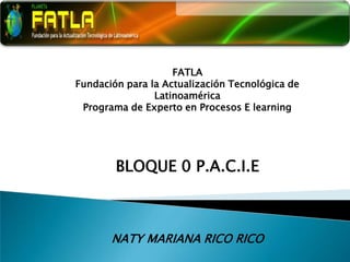FATLA Fundación para la Actualización Tecnológica de Latinoamérica Programa de Experto en Procesos E learning BLOQUE 0 P.A.C.I.E NATY MARIANA RICO RICO 
