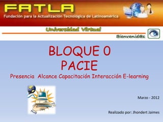 BLOQUE 0
                PACIE
Presencia Alcance Capacitación Interacción E-learning


                                                      Marzo - 2012


                                     Realizado por: Jhondert Jaimes
 