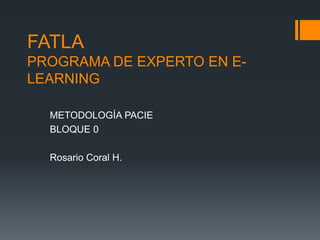 FATLA
PROGRAMA DE EXPERTO EN E-
LEARNING

  METODOLOGÍA PACIE
  BLOQUE 0

  Rosario Coral H.
 