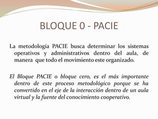 BLOQUE 0 - PACIE
La metodología PACIE busca determinar los sistemas
  operativos y administrativos dentro del aula, de
  manera que todo el movimiento este organizado.

El Bloque PACIE o bloque cero, es el más importante
  dentro de este proceso metodológico porque se ha
  convertido en el eje de la interacción dentro de un aula
  virtual y la fuente del conocimiento cooperativo.
 