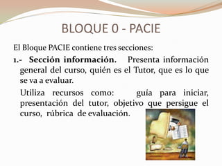 BLOQUE 0 - PACIE
El Bloque PACIE contiene tres secciones:
1.- Sección información. Presenta información
  general del curso, quién es el Tutor, que es lo que
  se va a evaluar.
  Utiliza recursos como:          guía para iniciar,
  presentación del tutor, objetivo que persigue el
  curso, rúbrica de evaluación.
 