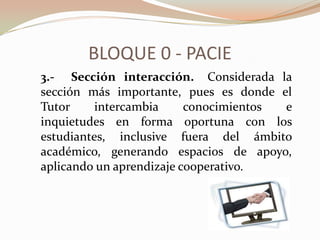 BLOQUE 0 - PACIE
3.- Sección interacción. Considerada la
sección más importante, pues es donde el
Tutor     intercambia     conocimientos e
inquietudes en forma oportuna con los
estudiantes, inclusive fuera del ámbito
académico, generando espacios de apoyo,
aplicando un aprendizaje cooperativo.
 