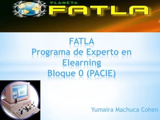FATLA
Programa de Experto en
       Elearning
   Bloque 0 (PACIE)


             Yumaira Machuca Cohen
 