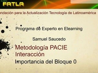 Fundación para la Actualización Tecnología de Latinoamérica Programa de Experto en Elearning Samuel Saucedo Metodología PACIE Interacción Importancia del Bloque 0 