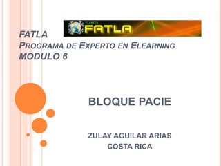 FATLA
PROGRAMA DE EXPERTO EN ELEARNING
MODULO 6



              BLOQUE PACIE

              ZULAY AGUILAR ARIAS
                  COSTA RICA
 