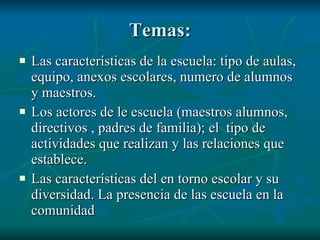 Temas: Las características de la escuela: tipo de aulas, equipo, anexos escolares, numero de alumnos y maestros. Los actores de le escuela (maestros alumnos, directivos , padres de familia); el tipo de actividades que realizan y las relaciones que establece. Las características del en torno escolar y su diversidad. La presencia de las escuela en la comunidad