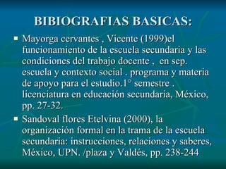 BIBIOGRAFIAS BASICAS: Mayorga cervantes , Vicente (1999)el funcionamiento de la escuela secundaria y las condiciones del trabajo docente , en sep. escuela y contexto social . programa y materia de apoyo para el estudio.1° semestre . licenciatura en educación secundaria, México, pp. 27-32. Sandoval flores Etelvina (2000), la organización formal en la trama de la escuela secundaria: instrucciones, relaciones y saberes, México, UPN. /plaza y Valdés, pp. 238-244