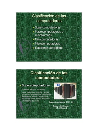 21/11/2011




             Clasificación de las
               computadoras
              ► Supercomputadoras
              ► Macrocomputadoras                o
                mainframaes
              ► Minicomputadoras
              ► Microcomputadoras
              ► Estaciones de trabajo




           Clasificación de las
             computadoras
► Supercomputadoras
 Potentes, rápidas y costosas
 Usos: estudio de energía y armas
 nucleares, búsqueda de yacimientos
 petrolíferos, estudio de tornados,
 estudio de clima, diseño de aviones,
 simuladores de vuelo.
                                  Supercomputadora CRAY X1

                                        Precio aproximado:
                                           2.5 millones $




                                                                    13
 