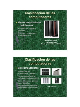 21/11/2011




          Clasificación de las
            computadoras
► Macrocomputadoras
 o mainframes
 Son grandes, rápidas y
 costosas
 Soportan + programas
 simultáneamente

                                     Mainframe Server
                                      zSeries 990 IBM
                               Precio aproximado: 1 millón $




          Clasificación de las
            computadoras
► Minicomputadoras
 Multiprocesos y
 multiusuarios (Redes)
 Versión pequeña de la
 macrocomputadora (1960)
 Usos: almacenan grandes
 bases de datos,
 automatización industrial y
                                        HP Servers
 aplicaciones multiusuario




                                                                      14
 