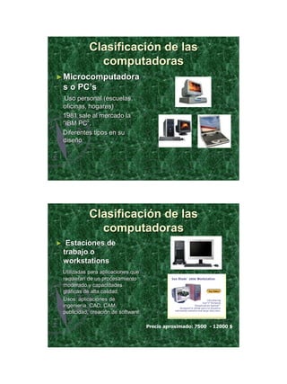 21/11/2011




               Clasificación de las
                 computadoras
► Microcomputadora
    s o PC’s
     Uso personal (escuelas,
    oficinas, hogares)
    1981 sale al mercado la
    “IBM PC”.
    Diferentes tipos en su
    diseño




               Clasificación de las
                 computadoras
►    Estaciones de
    trabajo o
    workstations
    Utilizadas para aplicaciones que
    requieran de un procesamiento
    moderado y capacidades
    gráficas de alta calidad.
    Usos: aplicaciones de
    ingeniería, CAD, CAM,
    publicidad, creación de software

                                       Precio aproximado: 7500 - 12000 $




                                                                                  15
 