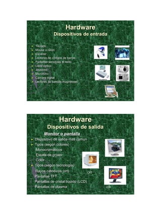 21/11/2011




                        Hardware
                Dispositivos de entrada

►   Teclado
►   Mouse o ratón
►   Escáner
►   Lectores de códigos de barras
►   Pantallas sensibles al tacto
►   Lápiz óptico
►   Joysticks
►   Micrófono
►   Cámara digital
►   Lectores de bandas magnéticas




                    Hardware
            Dispositivos de salida
          Monitor o pantalla
►   Dispositivo de salida más común
►   Tipos (según colores)
    Monocromáticos
    Escala de grises
    Color                                          TFT

►   Tipos (según tecnología)
    Rayos catódicos (crt)              CRT
    Pantallas TFT
    Pantallas de cristal líquido (LCD)
    Pantallas de plasma                      LCD




                                                                17
 