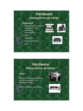 21/11/2011




                      Hardware
                Dispositivos de salida
    Impresora
    ►   Registra sobre papel la
        información que
        produce la
        computadora.
    ►   Tipos
         Matriciales
        Inyección de tinta
        Láser




                 Hardware
          Dispositivos de salida
Plotter

Efectúa impresiones gráficas
con gran precisión y en
grandes formatos.

Diseño gráfico y arquitectura




                                                18
 