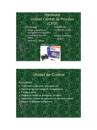 21/11/2011




                    Hardware
            Unidad Central de Proceso
                     (CPU)
      Funciones                           Consta de:
      ►   Dirige y controla el            Unidad de control
          procesamiento de datos
      ►   Controla el flujo de            Unidad Aritmético -
          datos                             Lógica
          (entrada y salida)
                      Pentium 4 2.8 Ghz




              Unidad de Control
Funciones
► Supervisar la ejecución de programas
► Coordinar las actividades de entrada/salida
► Localizar datos
► Establecer dónde se almacenan los datos
► Determinar el orden de ejecución de las instrucciones
► Asignar localidades de memoria




                                                                       19
 