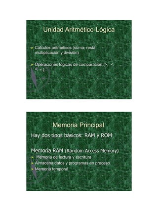 21/11/2011




         Unidad Aritmético-Lógica

► Cálculos    aritméticos (suma, resta,
    multiplicación y división)

► Operaciones    lógicas de comparación (>, <,
    =,  )




              Memoria Principal
Hay dos tipos básicos: RAM y ROM

Memoria RAM (Random Access Memory)
► Memoria de lectura y escritura
► Almacena datos y programas en proceso
► Memoria temporal




                                                        20
 