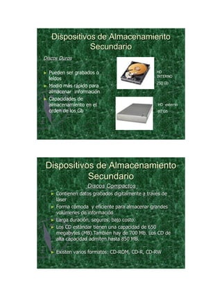 21/11/2011




     Dispositivos de Almacenamiento
                Secundario
Discos Duros

►   Pueden ser grabados o                          HD
                                                   INTERNO
    leídos
                                                   250 Gb
►   Medio más rápido para
    almacenar información
►   Capacidades de
    almacenamiento en el                           HD externo
    orden de los Gb                                80 Gb




Dispositivos de Almacenamiento
           Secundario
                     Discos Compactos
    ►   Contienen datos grabados digitalmente a través de
        láser
    ►   Forma cómoda y eficiente para almacenar grandes
        volúmenes de información
    ►   Larga duración, seguros, bajo costo.
    ►   Los CD estándar tienen una capacidad de 650
        megabytes (MB).También hay de 700 Mb. Los CD de
        alta capacidad admiten hasta 850 MB.

    ►   Existen varios formatos: CD-ROM, CD-R, CD-RW




                                                                       24
 