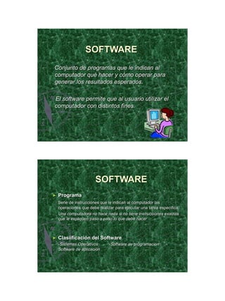 21/11/2011




                  SOFTWARE
Conjunto de programas que le indican al
computador qué hacer y cómo operar para
generar los resultados esperados.

El software permite que al usuario utilizar el
computador con distintos fines.




                       SOFTWARE
►   Programa
    Serie de instrucciones que le indican al computador las
    operaciones que debe realizar para ejecutar una tarea específica.
    Una computadora no hace nada si no tiene instrucciones exactas
    que le expliquen paso a paso lo que debe hacer



►   Clasiificación del Software
    -Sistemas Operativos       -Software de programación     -
    Software de aplicación




                                                                               26
 