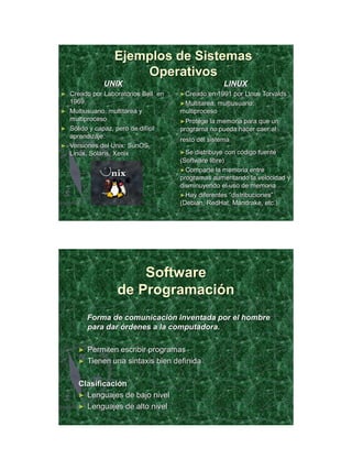21/11/2011




                 Ejemplos de Sistemas
                     Operativos
             UNIX                                  LINUX
► Creado por Laboratorios Bell en   ►Creado   en 1991 por Linus Torvalds
  1969.                             ►Multitarea, multiusuario,
► Multiusuario, multitarea y        multiproceso
  multiproceso                      ►Protege la memoria para que un
► Sólido y capaz, pero de difícil   programa no pueda hacer caer al
  aprendizaje.
                                    resto del sistema
► Versiones del Unix: SunOS,
  Linux, Solaris, Xenix             ►Se  distribuye con código fuente
                                    (Software libre)
                                    ►Comparte la memoria entre
                                    programas aumentando la velocidad y
                                    disminuyendo el uso de memoria
                                    ►Hay diferentes “distribuciones”
                                    (Debian, RedHat, Mandrake, etc.)




                      Software
                  de Programación
         Forma de comunicación inventada por el hombre
         para dar órdenes a la computadora.

     ►   Permiten escribir programas
     ►   Tienen una sintaxis bien definida

     Clasificación
     ► Lenguajes de bajo nivel
     ► Lenguajes de alto nivel




                                                                                  29
 