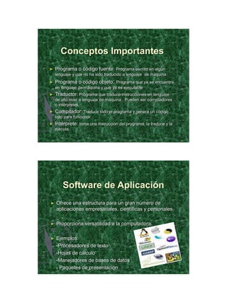 21/11/2011




       Conceptos Importantes
►   Programa o código fuente: Programa escrito en algún
    lenguaje y que no ha sido traducido a lenguaje de máquina.
►   Programa o código objeto: Programa que ya se encuentra
    en lenguaje de máquina y que ya es ejecutable
►   Traductor: Programa que traduce instrucciones en lenguaje
    de alto nivel a lenguaje de máquina. Pueden ser compiladores
    o intérpretes.
►   Compilador: Traduce todo el programa y genera un código
    listo para funcionar
►   Intérprete: toma una instrucción del programa, la traduce y la
    ejecuta.




        Software de Aplicación
►   Ofrece una estructura para un gran número de
    aplicaciones empresariales, científicas y personales.

►   Proporciona versatilidad a la computadora.

►   Ejemplos:
    -Procesadores de texto
    -Hojas de cálculo
    -Manejadores de bases de datos
    - Paquetes de presentación




                                                                            31
 