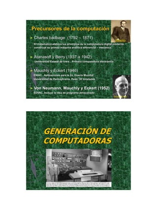 21/11/2011




Precursores de la computación
► Charles    badbage (1792 – 1871)
                                                                   Mauchly
  El matemático elabora los principios de la computadora digital moderna,
  construye su primea máquina analítica diferencial – mecánica.


► Atanasoff     y Berry (1937 a 1942)
  Universidad Estatal de Iowa . Primera computadora electrónica


► Mauchly     y Eckert (1946)
 ENIAC. Aplicaciones para la 2a. Guerra Mundial
 Universidad de Pennsylvania. Peso: 30 toneladas


► Von   Neumann, Mauchly y Eckert (1952)
 EDVAC. Incluye la idea de programa almacenado
                                                                  Prester Eckert




         GENERACIÓN DE
         COMPUTADORAS




                                                                                           4
 