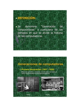 21/11/2011




   DEFINICIÓN:


   Se     denomina   “Generación     de
    computadoras” a cualquiera de los
    periodos en que se divide la historia
    de las computadoras




    Generaciones de computadoras
     ► Primera    Generación (1951 - 1958)
      Máquinas grandes y costosas, construidas con tubos al
      vacío. Programadas en lenguaje de máquina.




             ENIAC                        EDVAC




                                                                      5
 
