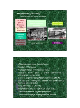 21/11/2011




 1ª Generación (1951-1958)
    Emplearon Bulbos para procesar información.


 Se utilizó        Para el almacenamiento
  para el           usaban tambores               Estimó 50 e
 Censo de              giratorios                 instaló 1000
   1950.
Generaban
mucho calor

 Ocupaban
  cuartos
 completos                                                IBM 650
                UNIVAC – 1950
 IBM tenía
monopolizado                                       COBOL
 el mercado           Ayudó el atreverse




  Máquinas gigantescas, tubos al vacio.
  Pesaban 30 toneladas
  Costaban más de 18 millones de pesos.
  Producían mucho calor y usaban ventiladores y
  sistemas de refrigeración.
  Funcionó el primer computador electrónico ENIAC.
  Por su gran complejidad, usaban los científicos y
  técnicos especializados.
  Para 1955 nació la UNIVAC.
  Programación bajo ASSEMBLER. (Bajo nivel).
  Almacenamiento en tarjetas perforadas.
  Apareció el lenguaje de programación Fortran.




                                                                            6
 