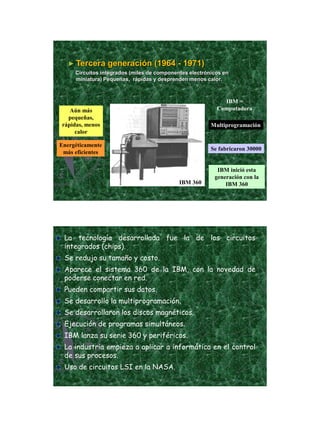 21/11/2011




   ► Tercera      generación (1964 - 1971)
     Circuitos integrados (miles de componentes electrónicos en
     miniatura) Pequeñas, rápidas y desprenden menos calor.



                                                            IBM =
   Aún más                                                Computadora
  pequeñas,
rápidas, menos                                          Multiprogramación
     calor

Energéticamente
                                                        Se fabricaron 30000
 más eficientes


                                                          IBM inició esta
                                                         generación con la
                                            IBM 360          IBM 360




 La tecnología desarrollada fue la de los circuitos
 integrados (chips).
 Se redujo su tamaño y costo.
 Aparece el sistema 360 de la IBM, con la novedad de
 poderse conectar en red.
 Pueden compartir sus datos.
 Se desarrollo la multiprogramación.
 Se desarrollaron los discos magnéticos.
 Ejecución de programas simultáneos.
 IBM lanza su serie 360 y periféricos.
 La industria empieza a aplicar a informática en el control
 de sus procesos.
 Uso de circuitos LSI en la NASA.




                                                                                      9
 