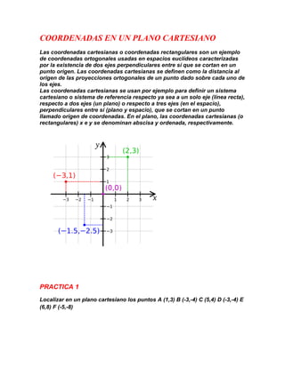 COORDENADAS EN UN PLANO CARTESIANO
Las coordenadas cartesianas o coordenadas rectangulares son un ejemplo
de coordenadas ortogonales usadas en espacios euclídeos caracterizadas
por la existencia de dos ejes perpendiculares entre sí que se cortan en un
punto origen. Las coordenadas cartesianas se definen como la distancia al
origen de las proyecciones ortogonales de un punto dado sobre cada uno de
los ejes.
Las coordenadas cartesianas se usan por ejemplo para definir un sistema
cartesiano o sistema de referencia respecto ya sea a un solo eje (línea recta),
respecto a dos ejes (un plano) o respecto a tres ejes (en el espacio),
perpendiculares entre sí (plano y espacio), que se cortan en un punto
llamado origen de coordenadas. En el plano, las coordenadas cartesianas (o
rectangulares) x e y se denominan abscisa y ordenada, respectivamente.




PRACTICA 1
Localizar en un plano cartesiano los puntos A (1,3) B (-3,-4) C (5,4) D (-3,-4) E
(6,8) F (-5,-8)
 