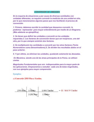 CONVERSIÓN DE UNIDADES

En la mayoría de situaciones y por causa de diversas cantidades con
unidades diferentes, se requiere convertir la medición de una unidad en otra,
por lo que mencionamos algunos pasos que nos facilitarán el proceso de
conversión.

1. Primero, debemos escribir la cantidad que deseamos convertir, lo
podemos representar para mayor entendimiento por medio de un Diagrama.
(Más adelante se ejemplifica).

2. Se tienen que definir las unidades a convertir en las unidades
requeridas.3. Los factores de conversión tienen que ser recíprocos, uno del
otro, por lo que siempre existirán dos factores.

4. Se multiplicarán las cantidades a convertir por los otros factores (Tanto
Numeradores como Denominadores).5. Se dividen los resultados dados en el
paso anterior.

6. Y por último, se eliminan las unidades, quedando solamente las deseadas.

 En Mecánica, siendo una de las áreas principales de la Física, se utilizan
ciertas

Magnitudes Fundamentales que son indispensables para la mayor parte de
las aplicaciones. Empezaremos a estudiar cada una de éstas magnitudes,
con sus ejemplos para mayor comprensión.

Ejemplos:

a) Convertir 2593 Pies a Yardas.
 