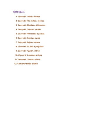 PRACTICA 4.

  1. Convertir 1milla a metros

  2. Convertir 12.3 millas a metros

  3. Convertir 45millas a kilómetros

  4. Convertir 1metro a yardas

  5. Convertir 100 metros a yardas

  6. Convertir 3 metros a pies

  7. Convertir 6 pies a metros

  8. Convertir 2.5 pies a pulgadas

  9. Convertir 1 galón a litros

  10. Convertir 4 galones a litros

 11. Convertir 15 mi/h a pies/s.

 12. Convertir 54m/s a km/h
 