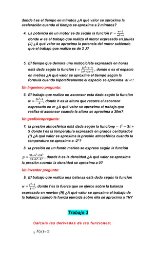 donde t es el tiempo en minutos ¿A qué valor se aproxima la
aceleración cuando el tiempo se aproxima a 2 minutos?

 4. La potencia de un motor se da según la función
   donde w es el trabajo que realiza el motor expresado en joules
   (J) ¿A qué valor se aproxima la potencia del motor sabiendo
   que el trabajo que realiza es de 2 J?



 5. El tiempo que demora una motocicleta expresada en horas
   está dada según la función                , donde e es el espacio
   en metros ¿A qué valor se aproxima el tiempo según la
   formula cuando hipotéticamente el espacio se aproxima al

Un Ingeniero pregunta:

 6. El trabajo que realiza un ascensor esta dado según la función
              , donde h es la altura que recorre el ascensor
   expresado en m ¿A qué valor se aproxima el trabajo que
   realiza el ascensor cuando la altura se aproxima a 30m?

Un geofísicopregunta:

 7. la presión atmosférica está dada según la función
      donde t es la temperatura expresada en grados centígrados
    (°) ¿A qué valor se aproxima la presión atmosférica cuando la
    temperatura se aproxima a -2°?

 8. la presión en un fondo marino se expresa según la función

               , donde h es la densidad ¿A qué valor se aproxima
la presión cuando la densidad se aproxima a 0?

Un inventor pregunta:

 9. El trabajo que realiza una balanza está dada según la función

          , donde f es la fuerza que se ejerce sobre la balanza
expresado en newton (N) ¿A qué valor se aproxima el trabajo de
la balanza cuando la fuerza ejercida sobre ella se aproxima a 1N?



                             Trabajo 3

      Calcula las derivadas de las funciones:

      1
 