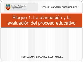 ESCUELA NORMAL SUPERIOR FEP




  Bloque 1: La planeación y la
evaluación del proceso educativo




      MOCTEZUMA HERNÁNDEZ KEVIN MIGUEL
 