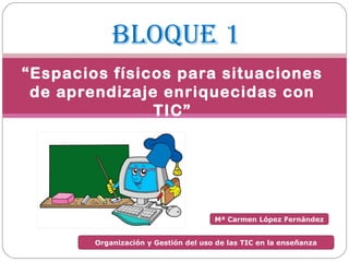 BLOQUE 1
“Espacios físicos para situaciones
 de aprendizaje enriquecidas con
               TIC”




                                      Mª Carmen López Fernández


        Organización y Gestión del uso de las TIC en la enseñanza
 