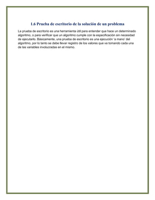 1.6 Prueba de escritorio de la solución de un problema
La prueba de escritorio es una herramienta útil para entender que hace un determinado
algoritmo, o para verificar que un algoritmo cumple con la especificación sin necesidad
de ejecutarlo. Básicamente, una prueba de escritorio es una ejecución „a mano‟ del
algoritmo, por lo tanto se debe llevar registro de los valores que va tomando cada una
de las variables involucradas en el mismo.
 